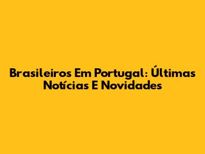 Brasileiros Em Portugal: Últimas Notícias E Novidades