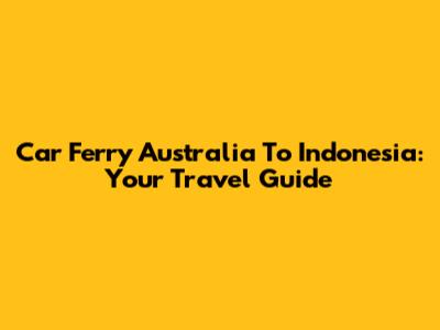 Car Ferry Australia To Indonesia: Your Travel Guide