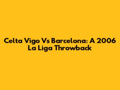 Celta Vigo Vs Barcelona: A 2006 La Liga Throwback