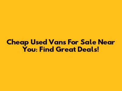 Cheap Used Vans For Sale Near You: Find Great Deals!
