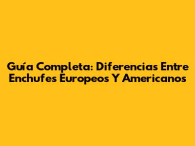 Guía Completa: Diferencias Entre Enchufes Europeos Y Americanos
