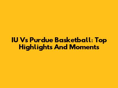 IU Vs Purdue Basketball: Top Highlights And Moments
