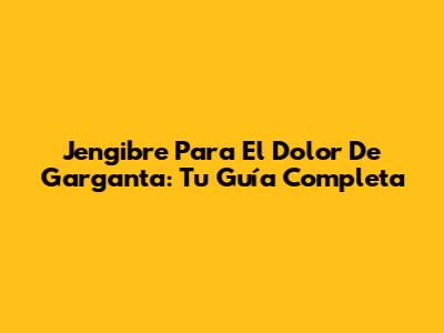 Jengibre Para El Dolor De Garganta: Tu Guía Completa