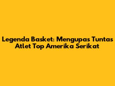 Legenda Basket: Mengupas Tuntas Atlet Top Amerika Serikat