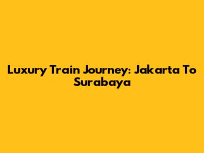 Luxury Train Journey: Jakarta To Surabaya