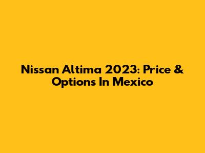 Nissan Altima 2023: Price & Options In Mexico