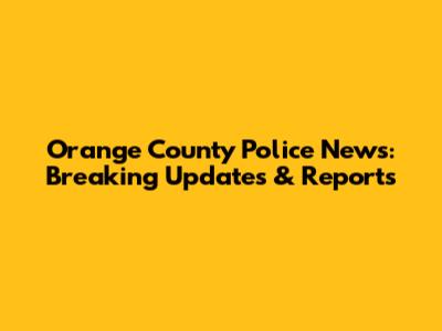 Orange County Police News: Breaking Updates & Reports