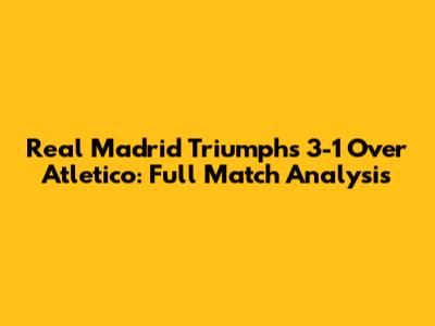 Real Madrid Triumphs 3-1 Over Atletico: Full Match Analysis