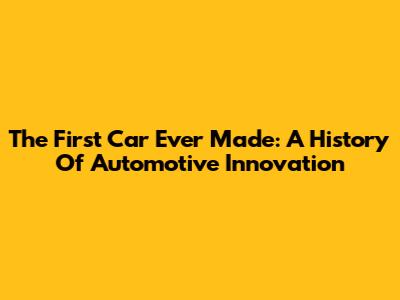 The First Car Ever Made: A History Of Automotive Innovation
